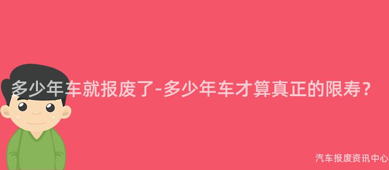 多少年车就报废了-多少年车才算真正的限寿？