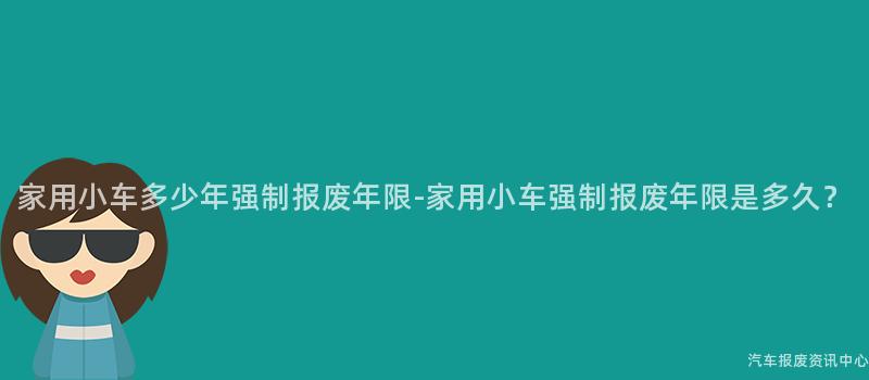 家用小车多少年强制报废年限-家用小车强制报废年限是多久？
