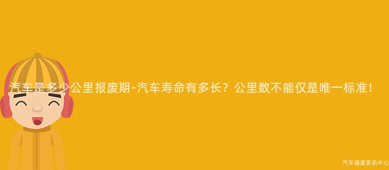 汽车是多少公里报废期-汽车寿命有多长？公里数不能仅是唯一标准！
