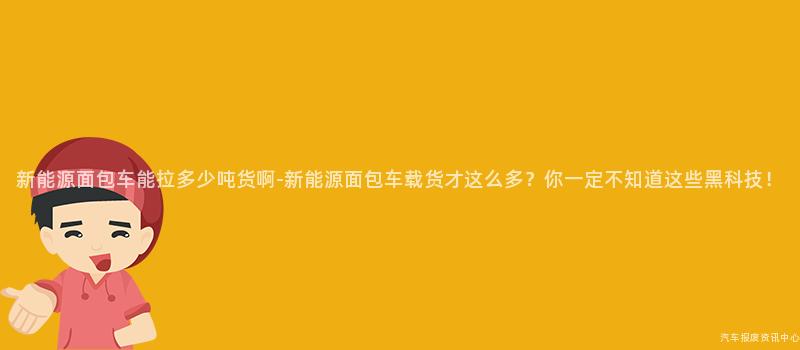 新能源面包车能拉多少吨货啊-新能源面包车载货才这么多？你一定不知道这些黑科技！