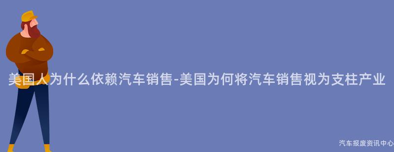 美国人为什么依赖汽车销售-美国为何将汽车销售视为支柱产业