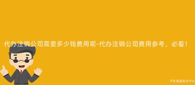 代办注销公司需要多少钱费用呢-代办注销公司费用参考，必看！