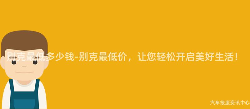 别克最低多少钱-别克最低价，让您轻松开启美好生活！