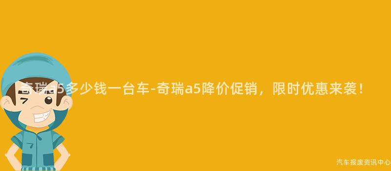 奇瑞a5多少钱一台车-奇瑞a5降价促销，限时优惠来袭！