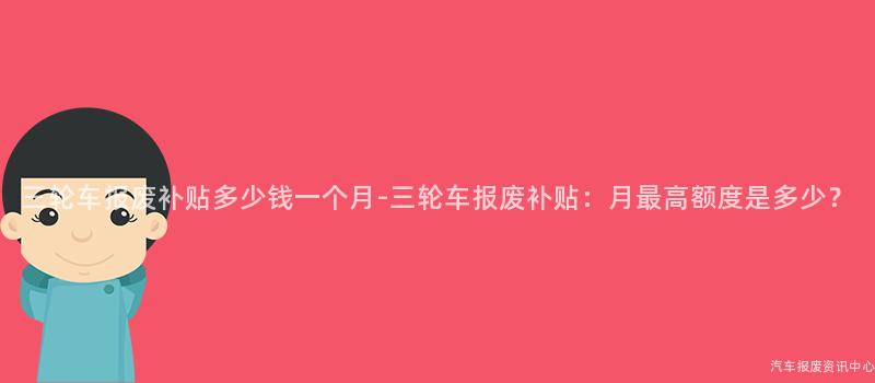 三轮车报废补贴多少钱一个月-三轮车报废补贴：月最高额度是多少？