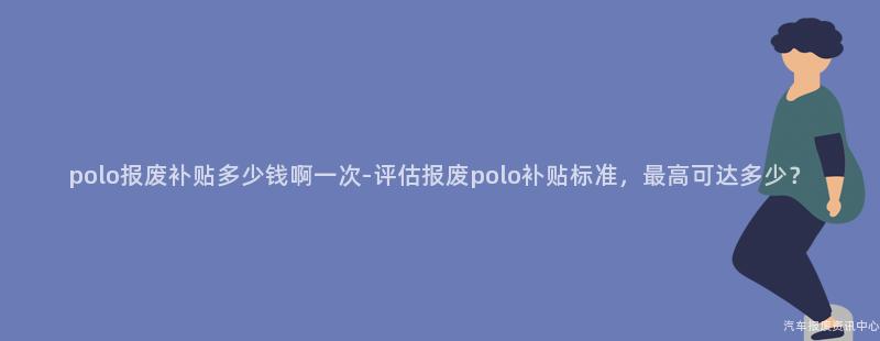 polo报废补贴多少钱啊一次-评估报废polo补贴标准，最高可达多少？
