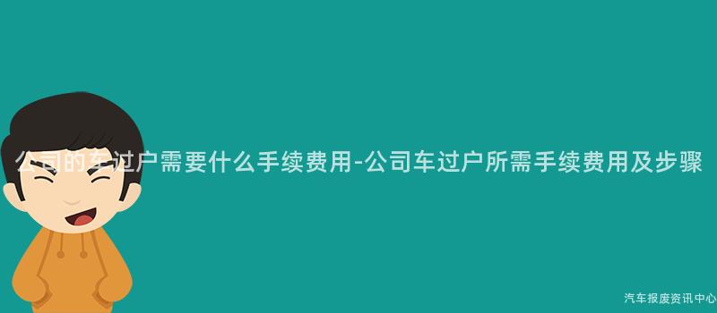 公司的车过户需要什么手续费用-公司车过户所需手续费用及步骤