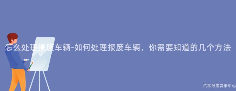 怎么处理报废车辆-如何处理报废车辆，你需要知道的几个方法