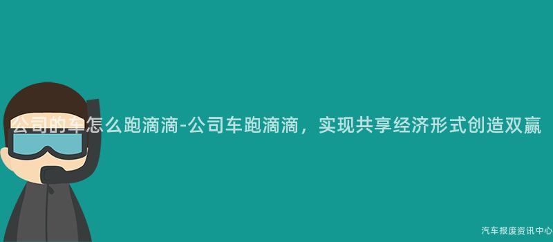 公司的车怎么跑滴滴-公司车跑滴滴，实现共享经济形式创造双赢