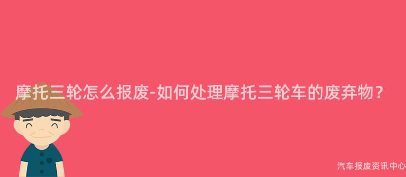 摩托三轮怎么报废-如何处理摩托三轮车的废弃物？