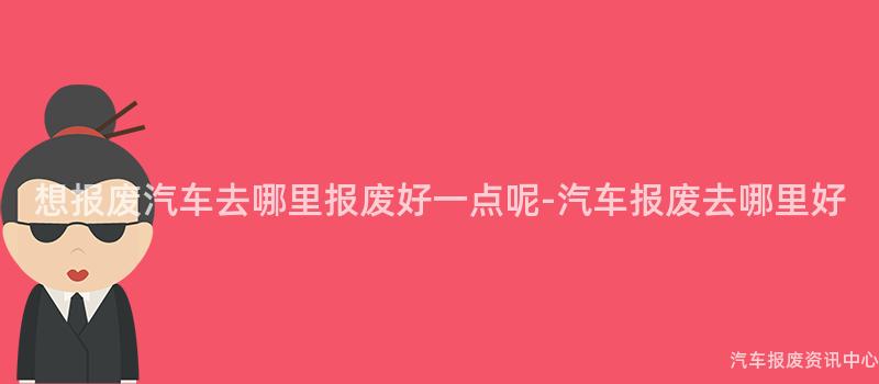 想报废汽车去哪里报废好一点呢-汽车报废去哪里好