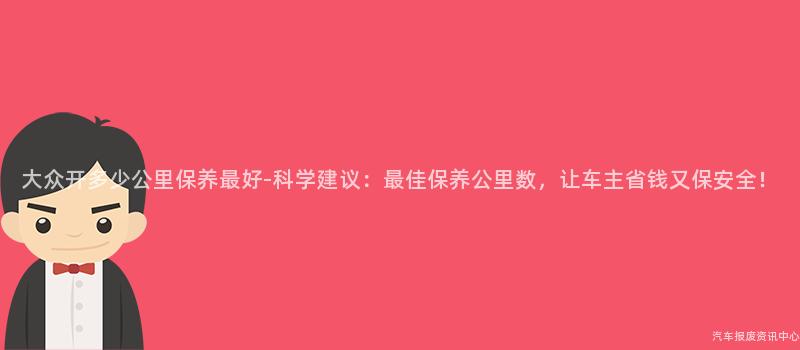 大众开多少公里保养最好-科学建议：最佳保养公里数，让车主省钱又保安全！