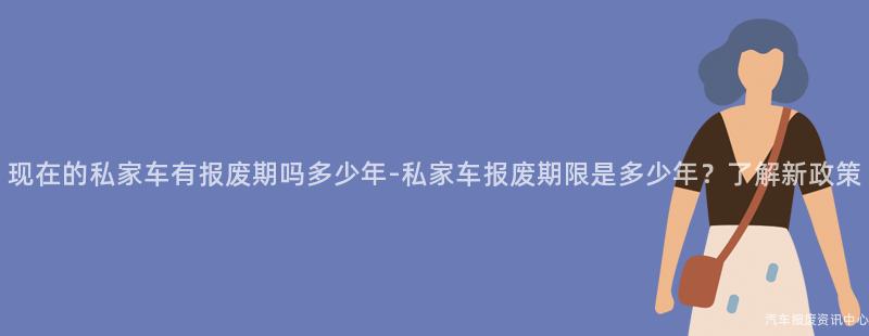 现在的私家车有报废期吗多少年-私家车报废期限是多少年？了解新政策