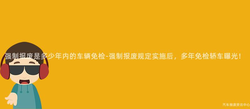 强制报废是多少年内的车辆免检-强制报废规定实施后，多年免检轿车曝光！