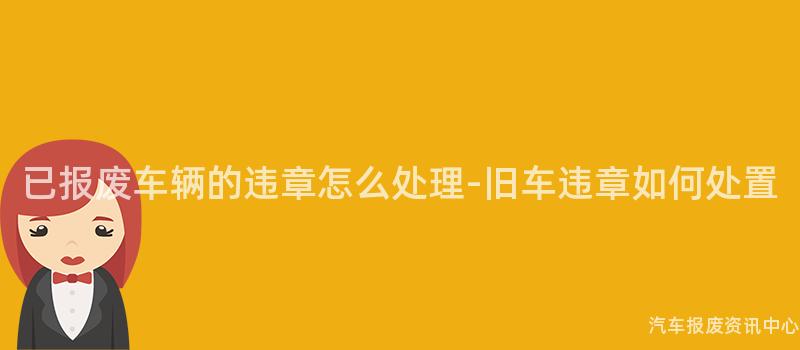 已报废车辆的违章怎么处理-旧车违章如何处置
