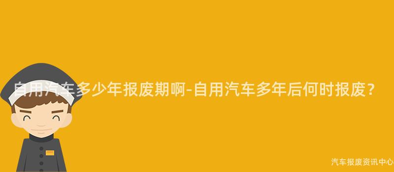 自用汽车多少年报废期啊-自用汽车多年后何时报废？
