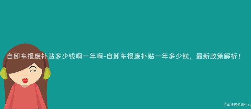 自卸车报废补贴多少钱啊一年啊-自卸车报废补贴一年多少钱，最新政策解析！