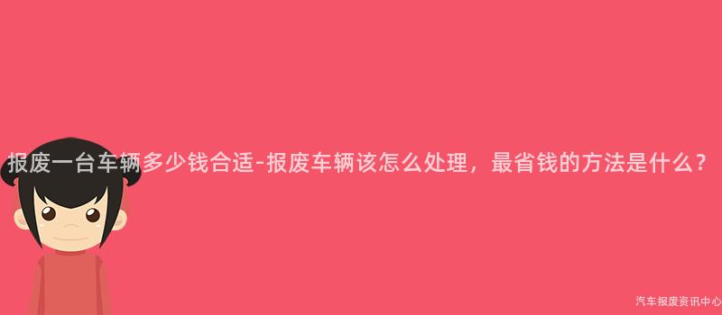 报废一台车辆多少钱合适-报废车辆该怎么处理，最省钱的方法是什么？