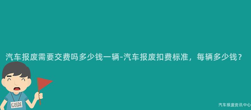 汽车报废需要交费吗多少钱一辆-汽车报废扣费标准，每辆多少钱？