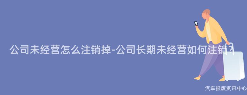 公司未经营怎么注销掉-公司长期未经营如何注销？
