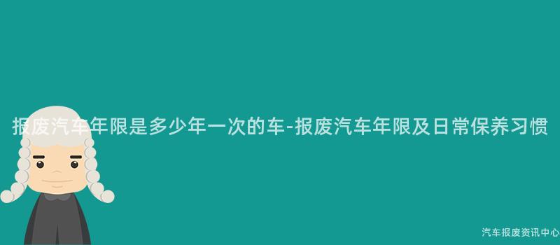 报废汽车年限是多少年一次的车-报废汽车年限及日常保养习惯