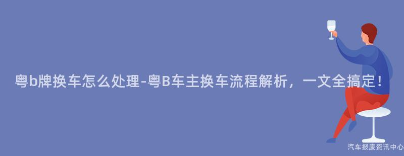 粤b牌换车怎么处理-粤B车主换车流程解析，一文全搞定！