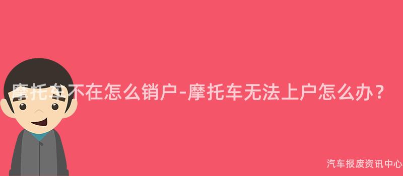 摩托车不在怎么销户-摩托车无法上户怎么办？