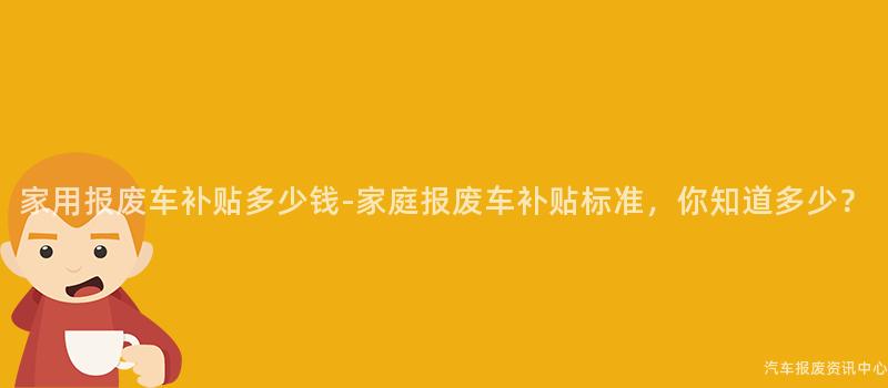 家用报废车补贴多少钱-家庭报废车补贴标准，你知道多少？