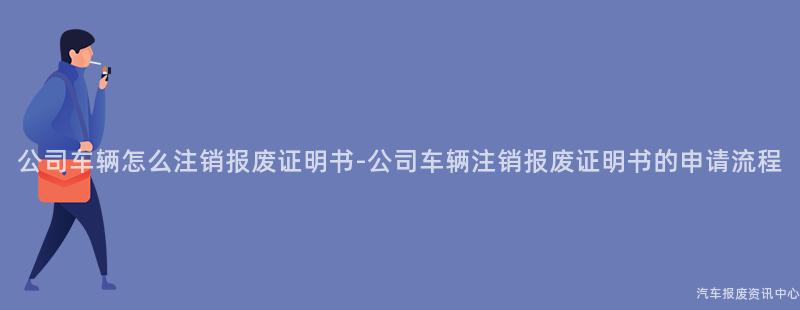 公司车辆怎么注销报废证明书-公司车辆注销报废证明书的申请流程