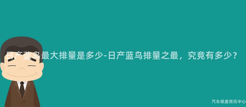 日产蓝鸟最大排量是多少-日产蓝鸟排量之最，究竟有多少？