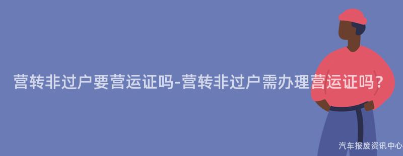 营转非过户要营运证吗-营转非过户需办理营运证吗？