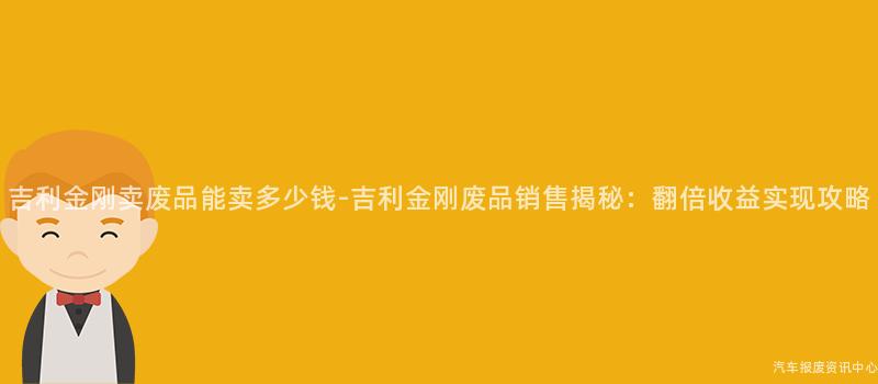 吉利金刚卖废品能卖多少钱-吉利金刚废品销售揭秘：翻倍收益实现攻略