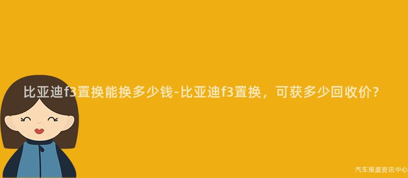 比亚迪f3置换能换多少钱-比亚迪f3置换，可获多少回收价？