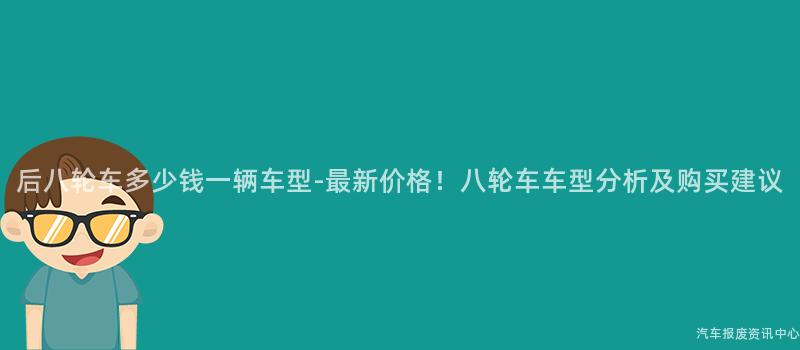 后八轮车多少钱一辆车型-最新价格！八轮车车型分析及购买建议