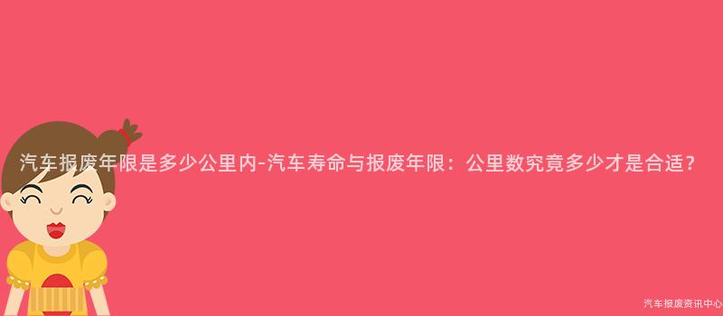汽车报废年限是多少公里内-汽车寿命与报废年限：公里数究竟多少才是合适？
