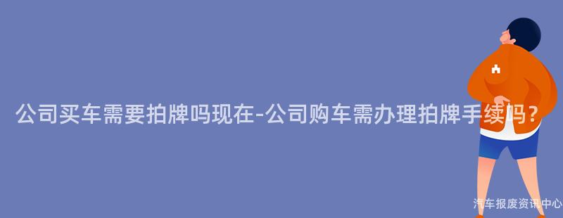 公司买车需要拍牌吗现在-公司购车需办理拍牌手续吗？