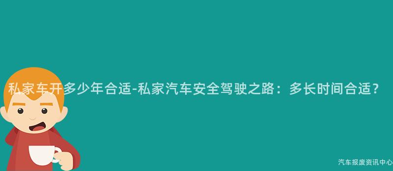 私家车开多少年合适-私家汽车安全驾驶之路：多长时间合适？