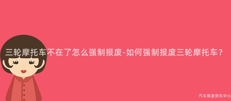 三轮摩托车不在了怎么强制报废-如何强制报废三轮摩托车？