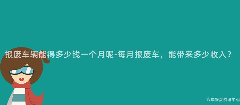 报废车辆能得多少钱一个月呢-每月报废车，能带来多少收入？