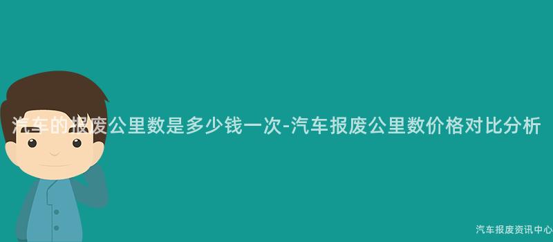 汽车的报废公里数是多少钱一次-汽车报废公里数价格对比分析