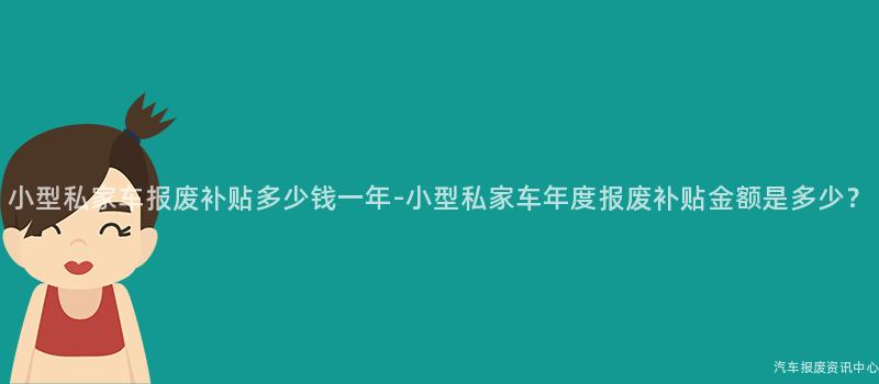 小型私家车报废补贴多少钱一年-小型私家车年度报废补贴金额是多少？