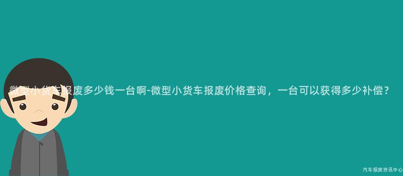 微型小货车报废多少钱一台啊-微型小货车报废价格查询，一台可以获得多少补偿？
