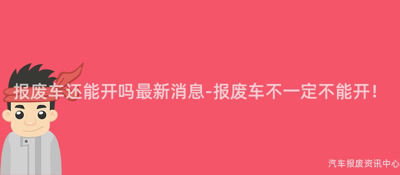报废车还能开吗最新消息-报废车不一定不能开！