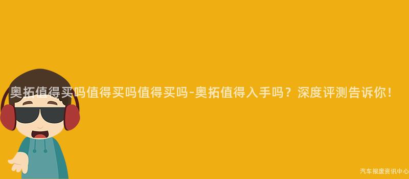 奥拓值得买吗值得买吗值得买吗-奥拓值得入手吗？深度评测告诉你！