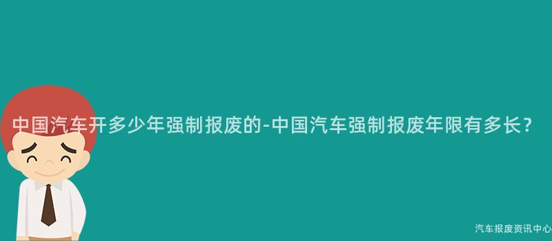 中国汽车开多少年强制报废的-中国汽车强制报废年限有多长？