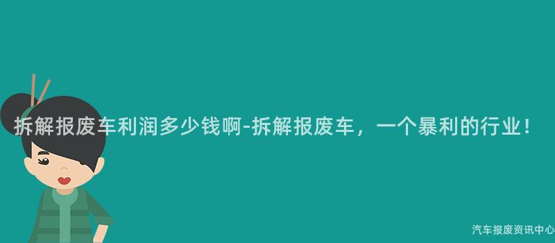 拆解报废车利润多少钱啊-拆解报废车，一个暴利的行业！