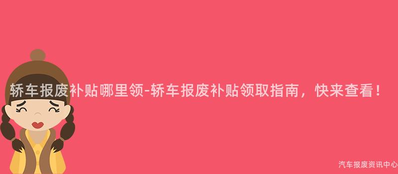 轿车报废补贴哪里领-轿车报废补贴领取指南，快来查看！