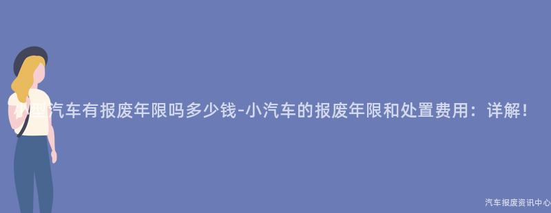 小型汽车有报废年限吗多少钱-小汽车的报废年限和处置费用：详解！