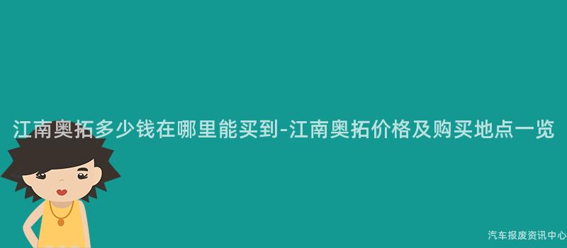 江南奥拓多少钱在哪里能买到-江南奥拓价格及购买地点一览