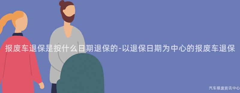 报废车退保是按什么日期退保的-以退保日期为中心的报废车退保